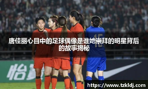 唐佳丽心目中的足球偶像是谁她崇拜的明星背后的故事揭秘
